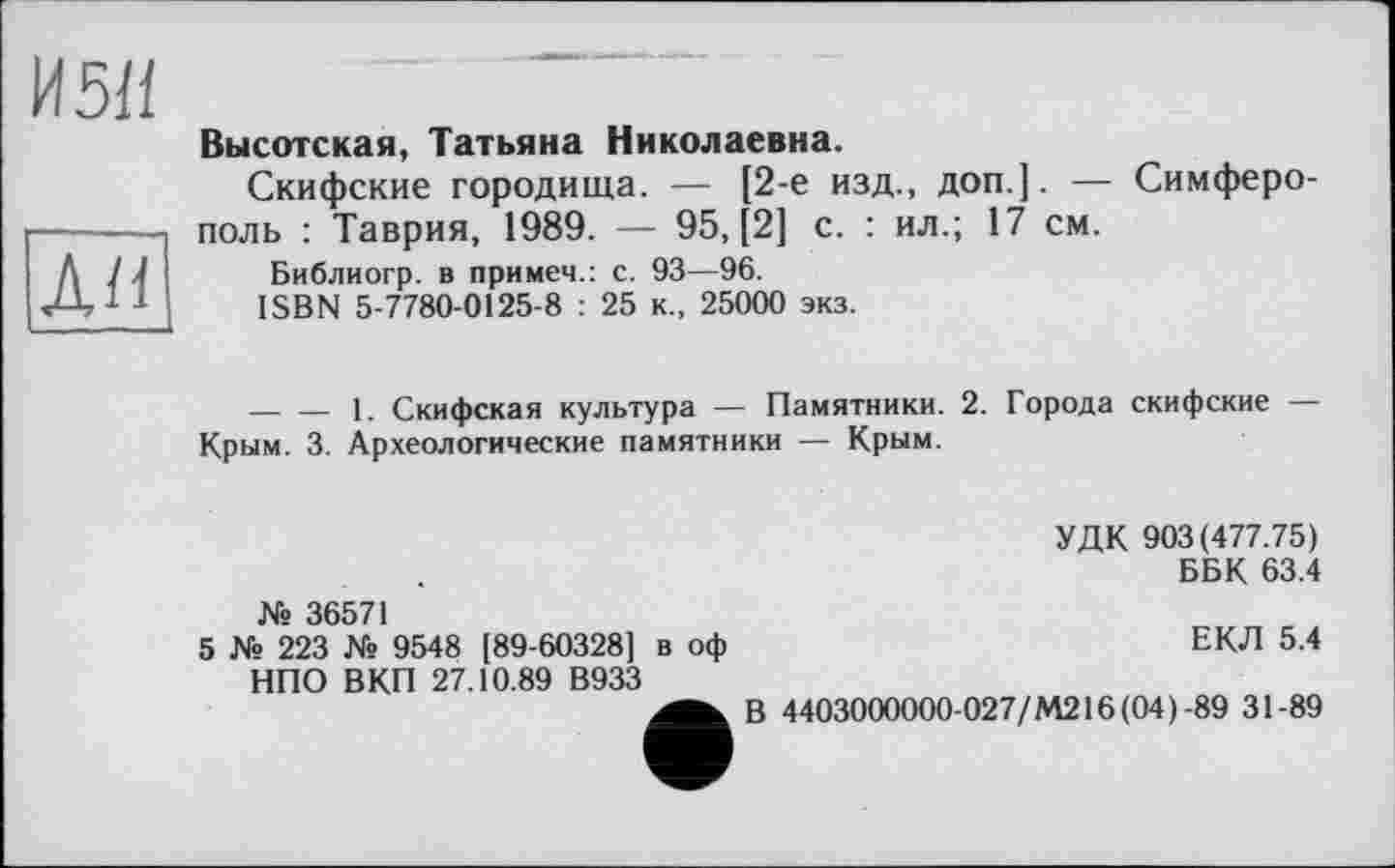 ﻿И 5/1	
	Высотская, Татьяна Николаевна. Скифские городища. — [2-е изд., доп.]. — Симферополь : Таврия, 1989. — 95, [2] с. : ил.; 17 см.
ли	Библиогр. в примеч.: с. 93—96. ISBN 5-7780-0125-8 : 25 к., 25000 экз. 	1. Скифская культура — Памятники. 2. Города скифские — Крым. 3. Археологические памятники — Крым. УДК 903(477.75) ББК 63.4 № 36571 5 № 223 № 9548 [89-60328] в оф	ЕКЛ 5.4 НПО В КП 27.10.89 В933 В 4403000000-027/М216(04)-89 31-89